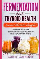 Fermentation and Thyroid Health : Anxious? Bloated? Sluggish? Get Relief with over 20 Fermented Food Recipes to Help Heal Your Thyroid 1983082538 Book Cover