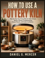 HOW TO USE A POTTERY KILN: Step-by-Step Clay Firing Skills for Safer Setups, Bisque, Glazing, Troubleshooting, Cleaner Results, and Studio Confidence B0HB22DL5P Book Cover