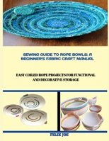 Sewing Guide to Rope Bowls: A BEGINNER'S FABRIC CRAFT MANUAL : Easy Coiled Rope Projects for Functional and Decorative Storage B0FW5NVYYN Book Cover