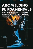 Arc Welding Fundamentals: Tips, Tricks And Essential Techniques About Joining Metals: Welding Textbook B092CFW596 Book Cover