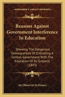 Reasons Against Government Interference In Education: Showing The Dangerous Consequences Of Entrusting A Central Government With The Education Of Its Subjects 1437027431 Book Cover