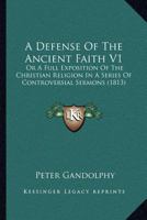 A Defense Of The Ancient Faith V1: Or A Full Exposition Of The Christian Religion In A Series Of Controversial Sermons 0548738971 Book Cover