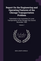 Report On the Engineering and Operating Features of the Chicago Transportation Problem: Submitted to the Committee On Local Transportation of the Chicago City Council, November 1902, Volume 1 1377833658 Book Cover