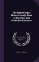 The Handy Boy: A Modern Handy Book of Practical and Profitable Pastimes (Classic Reprint) 9353890314 Book Cover