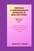 THRIVING; A COMPREHENSIVE APPROACH TO HEALTHY LIVING: Practical Strategies for Holistic Wellness, healthy lifestyle and Lasting Vitality (Health and Fitness books) B0CVNHRX54 Book Cover