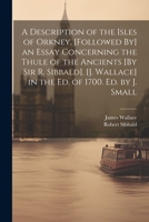 A Description of the Isles of Orkney. [Followed By] an Essay Concerning the Thule of the Ancients [By Sir R. Sibbald]. [J. Wallace] in the Ed. of 1700. Ed. by J. Small 1021305510 Book Cover