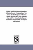 Report to the executive committee of Public service corporation of New Jersey on the proposed vehicular tunnel between the cities of Jersey City and ... appointed to investigate the subject. 1418187291 Book Cover