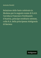 Relazione delle feste celebrate in Modena per le auguste nozze di S.A.R. l'arciduca Francesco Ferdinando d'Austria, principe ereditario estense, colla ... Adelgonda di Baviera (Italian Edition) 3563211469 Book Cover