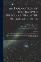 An Explanation of the Observed Irregularities in the Motion of Uranus: on the Hypothesis of Disturbances Caused by a More Distant Planet: With a ... Orbit, and Position of the Disturbing Body 1014959918 Book Cover