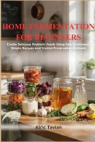 HOME FERMENTATION FOR BEGINNERS: Create Delicious Probiotic Foods Using Safe Techniques Simple Recipes And Trusted Preservation Methods B0H8B66VMF Book Cover
