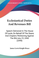 Ecclesiastical Duties And Revenues Bill: Speech Delivered In The House Of Lords, On Behalf Of The Deans And Chapters Petitioning Against The Bill, July 23, 1840 (1840) 1104120453 Book Cover