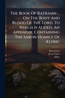 The Book Of Ratramn ... On The Body And Blood Of The Lord. To Which Is Added, An Appendix, Containing The Saxon Homily Of Ã lfric 1024386473 Book Cover