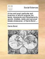 A true and exact particular and inventory of all and singular the lands, tenements and hereditaments, goods, chattels, debts and personal estate whatsoever, of Denis Bond ... 1170397522 Book Cover