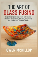 The Art of Glass Fusing: Mastering Techniques from Cutting and Layering to Slumping, Draping, Inclusions, and Showcasing Your Creations B0FP2CN1TJ Book Cover