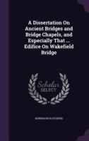 A Dissertation on Ancient Bridges and Bridge Chapels, and Especially That ... Edifice on Wakefield Bridge 1146275005 Book Cover