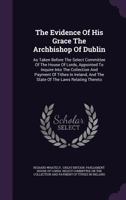 The Evidence Of His Grace, As Taken Before The Select Committee Of The House Of Lords, Appointed To Inquire Into The Collection Of Payment Of Tithes In Ireland: And The State Of The Laws Relating Ther 1346910553 Book Cover