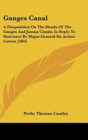 Ganges Canal: A Disquisition on the Heads of the Ganges and Jumna Canals, North-Western Provinces, in Reply to Strictures by Major-General Sir Arthur Cotton 1017966362 Book Cover