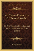 All Classes Productive Of National Wealth: Or The Theories Of M. Quesnai, Adam Smith, And Mr. Gray 1164562959 Book Cover