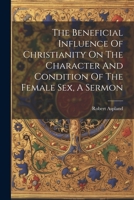The Beneficial Influence Of Christianity On The Character And Condition Of The Female Sex, A Sermon 1022366483 Book Cover