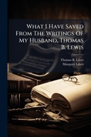 What I Have Saved From The Writings Of My Husband, Thomas B. Lewis 1024374254 Book Cover