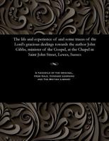 The life and experience of and some traces of the Lord's gracious dealings towards the author John Gibbs, minister of the Gospel, at the Chapel in Saint John Street, Lewes, Sussex 1535813199 Book Cover