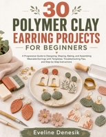 30 POLYMER CLAY EARRING PROJECTS FOR BEGINNERS: A Progressive Guide to Designing, Shaping, Baking, and Assembling Wearable Earrings with Templates, Troubleshooting Tips, and Step-by-Step Instructions B0H6KKMB42 Book Cover