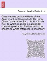 Observations on some parts of the answer of Earl Cornwallis to Sir Henry Clinton's narrative. By ... Sir Henry Clinton, K.B. To which is added an ... papers, to which reference is necessary. 1275634575 Book Cover