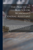 The Practical Builder or, Workman's General Assistant: Shewing the Most Approved and Easy Methods for Drawing and Working the Whole or Separate Part of Any Building, as, the Use of the Tramel for Groi 1015026982 Book Cover