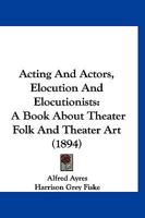 Acting And Actors, Elocution And Elocutionists: A Book About Theater Folk And Theater Art 1166470709 Book Cover