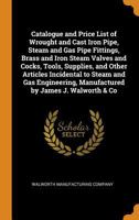 Catalogue and Price List of Wrought and Cast Iron Pipe, Steam and Gas Pipe Fittings, Brass and Iron Steam Valves and Cocks, Tools, Supplies, and Other ... Manufactured by James J. Walworth & Co 101766563X Book Cover