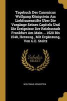 Tagebuch Des Canonicus Wolfgang K�nigstein Am Liebfrauenstifte �ber Die Vorg�nge Seines Capitels Und Die Ereignisse Der Reichsstadt Frankfurt Am Main ... 1520 Bis 1548, Herausg., Mit Erg�nzung, Von G. 0270104321 Book Cover