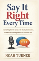 Say It Right Every Time: Mastering How to Speak with Clarity, Confidence, and Emotional Intelligence When It Matters Most 1105659488 Book Cover