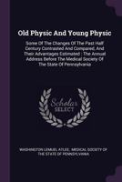 Old Physic And Young Physic: Some Of The Changes Of The Past Half Century Contrasted And Compared, And Their Advantages Estimated : The Annual Address ... Medical Society Of The State Of Pennsylvania 1378288890 Book Cover
