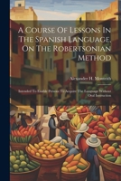 A Course Of Lessons In The Spanish Language, On The Robertsonian Method: Intended To Enable Persons To Acquire The Language Without Oral Instruction 102096619X Book Cover