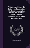 A Discourse, Before the Society for Propagating the Gospel Among the Indians and Others in North America, Delivered on the 1st of November, 1804 (Classic Reprint) 0548614849 Book Cover