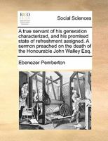 A true servant of his generation characterized, and his promised state of refreshment assigned. A sermon preached on the death of the Honourable John Walley Esq. 1275725880 Book Cover