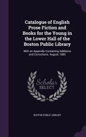 Catalogue of English Prose Fiction and Books for the Young in the Lower Hall of the Boston Public Library: With an Appendix Containing Additions and Corrections. August, 1885 1357536666 Book Cover