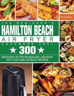 The Beginner's Hamilton Beach Air Fryer Cookbook 2021: 300 Irresistible Recipes. Fry, Bake, Grill, and Roast with Your Hamilton Beach Air Fryer 1801245355 Book Cover