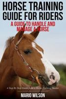 Horse Training Guide for Riders: A Guide To Handle and Manage a Horse: A Step By Step Guide from a Horse Training Master 1500518034 Book Cover