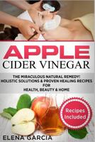 Apple Cider Vinegar: The Miraculous Natural Remedy!: Holistic Solutions & Proven Healing Recipes for Health, Beauty and Home (DIY, Health, Beauty, Holistic, Natural Remedies Book 2) 1913857387 Book Cover