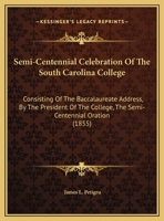 Semi-Centennial Celebration Of The South Carolina College: Consisting Of The Baccalaureate Address, By The President Of The College, The Semi-Centennial Oration (1855) 1169512992 Book Cover