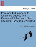 Primrose Hill, a poem: to which are added, The Queen's Jubilee, and other ... effusions. [By Jane Gwilliam.] 1241036705 Book Cover