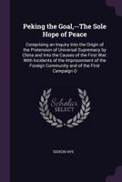 Peking the Goal, --The Sole Hope of Peace. Comprising an Inquiry Into the Origin of the Pretension of Universal Supremacy by China and Into the Causes of the First War: With Incidents of the Imprisonm 1341027880 Book Cover