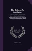 The Bishops as Legislators: A Record of Votes and Speeches Delivered by the Bishops of the Established Church in the House of Lords During the Nineteenth Century 1104244942 Book Cover