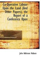 Co-Operative Labour Upon the Land (and Other Papers); The Report of a Conference Upon 'Land, Co-Operation, and the Unemployed, ' Held at Holborn Town Hall in October, 1894 0526922338 Book Cover