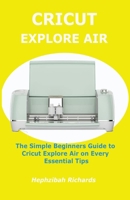 Cricut Explore Air: The Simple Beginners Guide to Cricut Explore Air on Every Essential Tips B095GJ5TDJ Book Cover