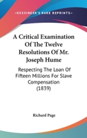 A Critical Examination of the Twelve Resolutions of Mr. Joseph Hume: Respecting the Loan of Fifteen Millions for Slave Compensation: Also, a Review of the Financial Operations of the British Governmen 1165272970 Book Cover