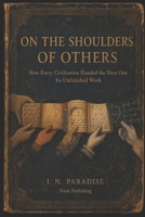 ON THE SHOULDERS OF OTHERS: How Every Civilisation Handed the Next One Its Unfinished Work B0HG38HMQX Book Cover