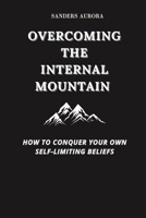 OVERCOMING THE INTERNAL MOUNTAIN: How to Conquer Your Own Self-Limiting Beliefs B0CSYQR6SD Book Cover