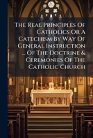 The Real Principles Of Catholics Or A Catechism By Way Of General Instruction ... Of The Doctrine & Ceremonies Of The Catholic Church 1175716855 Book Cover